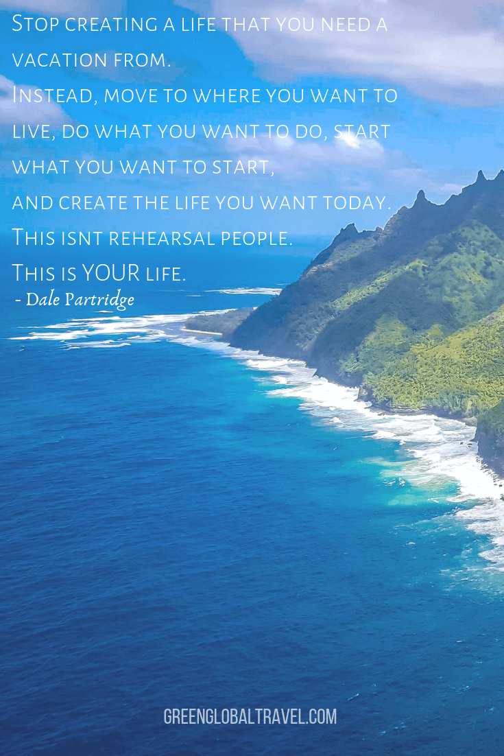 Motivational Travel Quotes "Stop creating a life that you need a vacation from. Instead, move to where you want to live, do what you want to do, start what you want to start, and create the life you want today. This isn't rehearsal, people. This is YOUR life." –Dale Partridge